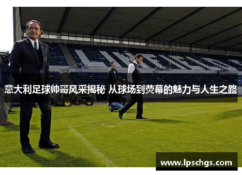 意大利足球帅哥风采揭秘 从球场到荧幕的魅力与人生之路