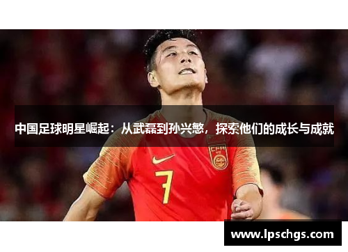 中国足球明星崛起：从武磊到孙兴慜，探索他们的成长与成就