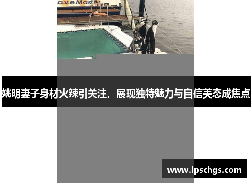 姚明妻子身材火辣引关注，展现独特魅力与自信美态成焦点