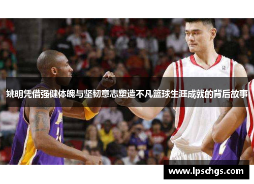 姚明凭借强健体魄与坚韧意志塑造不凡篮球生涯成就的背后故事