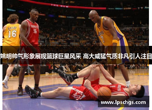姚明帅气形象展现篮球巨星风采 高大威猛气质非凡引人注目