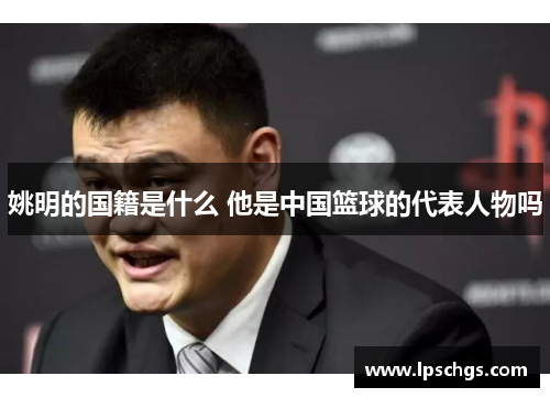 姚明的国籍是什么 他是中国篮球的代表人物吗