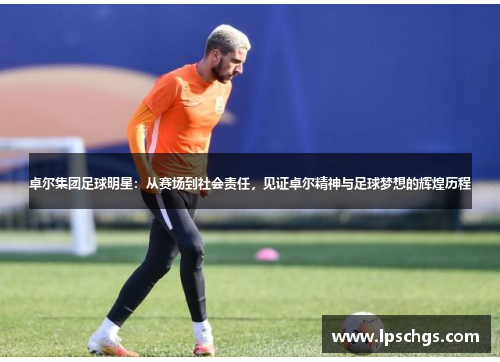卓尔集团足球明星：从赛场到社会责任，见证卓尔精神与足球梦想的辉煌历程