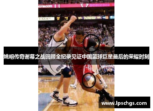 姚明传奇谢幕之战回顾全纪录见证中国篮球巨星最后的荣耀时刻