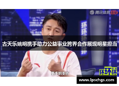 古天乐姚明携手助力公益事业跨界合作展现明星担当