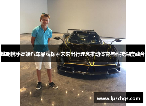 姚明携手高端汽车品牌探索未来出行理念推动体育与科技深度融合