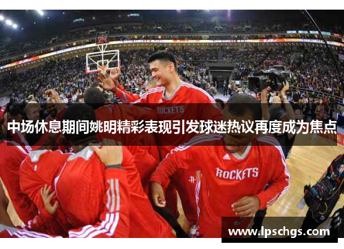 中场休息期间姚明精彩表现引发球迷热议再度成为焦点
