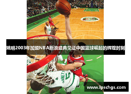 姚明2003年加盟NBA新浪盛典见证中国篮球崛起的辉煌时刻