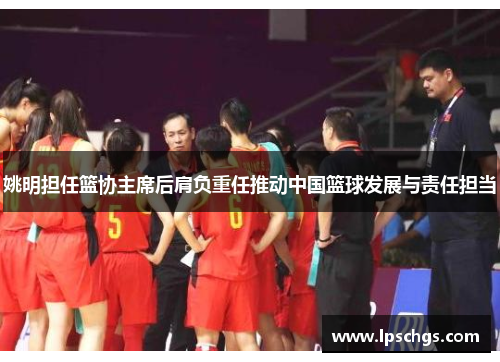 姚明担任篮协主席后肩负重任推动中国篮球发展与责任担当
