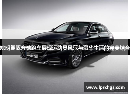 姚明驾驭奔驰跑车展现运动员风范与豪华生活的完美结合