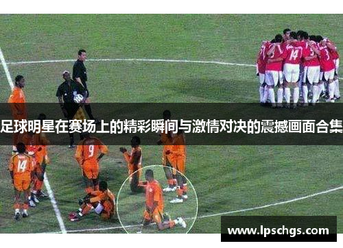 足球明星在赛场上的精彩瞬间与激情对决的震撼画面合集