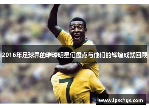 2016年足球界的璀璨明星们盘点与他们的辉煌成就回顾