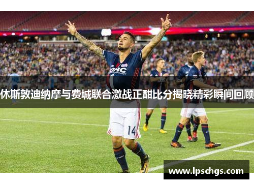 休斯敦迪纳摩与费城联合激战正酣比分揭晓精彩瞬间回顾