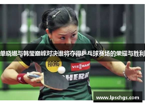 单晓娜与韩莹巅峰对决谁将夺得乒乓球赛场的荣耀与胜利