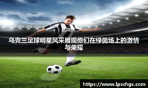 乌克兰足球明星风采展现他们在绿茵场上的激情与荣耀