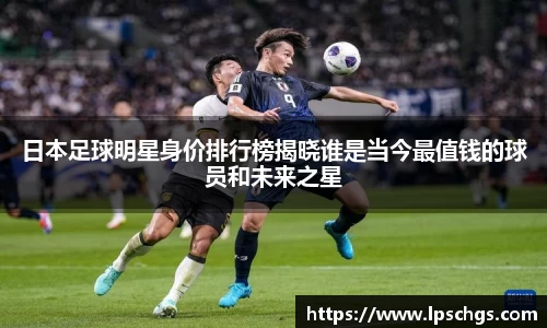 日本足球明星身价排行榜揭晓谁是当今最值钱的球员和未来之星