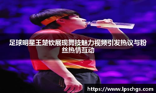 足球明星王楚钦展现舞技魅力视频引发热议与粉丝热情互动