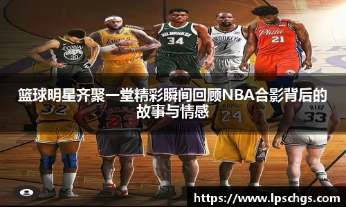 篮球明星齐聚一堂精彩瞬间回顾NBA合影背后的故事与情感