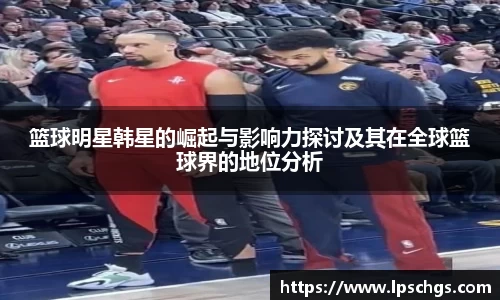 篮球明星韩星的崛起与影响力探讨及其在全球篮球界的地位分析